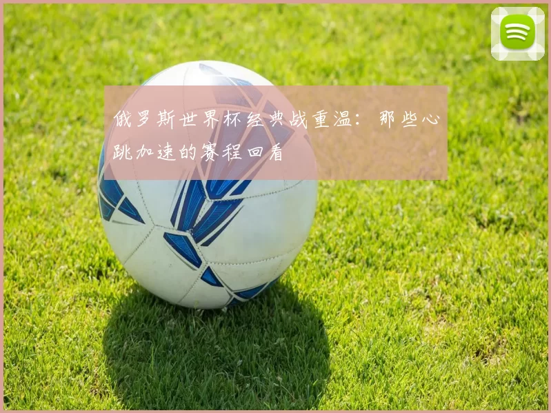 俄罗斯世界杯经典战重温:那些心跳加速的赛程回看