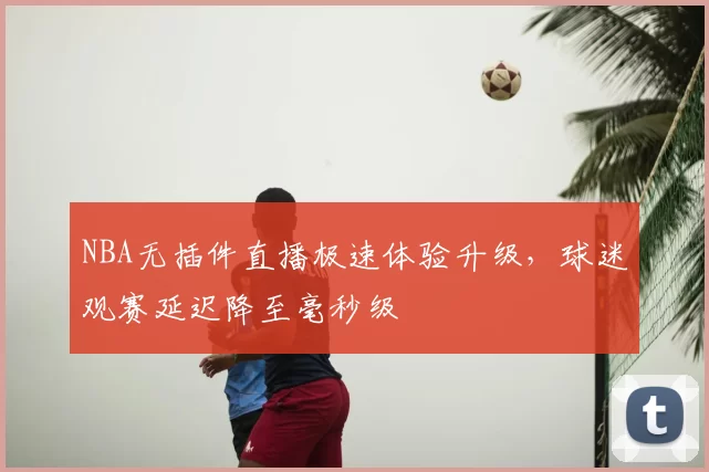 NBA无插件直播极速体验升级,球迷观赛延迟降至毫秒级