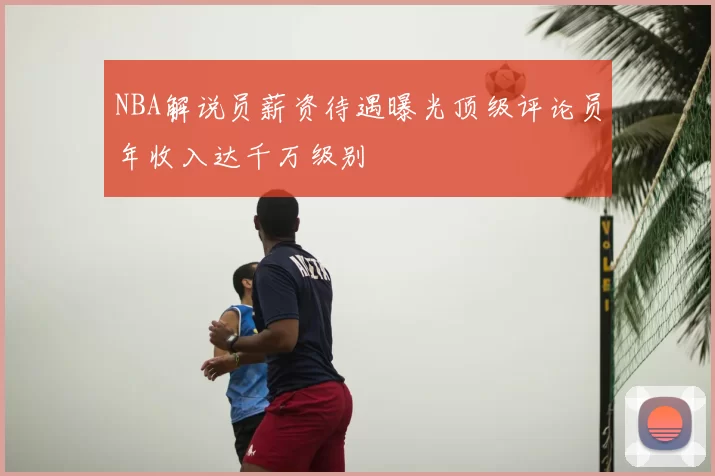 NBA解说员薪资待遇曝光顶级评论员年收入达千万级别