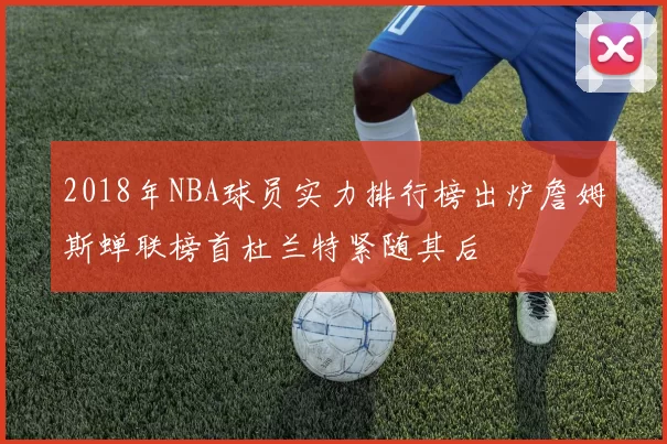 2018年NBA球员实力排行榜出炉詹姆斯蝉联榜首杜兰特紧随其后