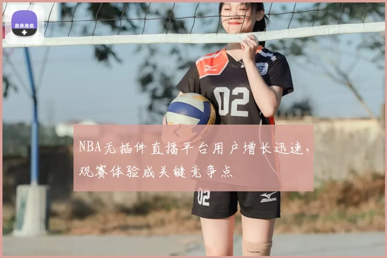 NBA无插件直播平台用户增长迅速，观赛体验成关键竞争点