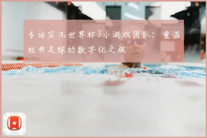 专访实况世界杯3小游戏团队:重温经典足球的数字化之旅
